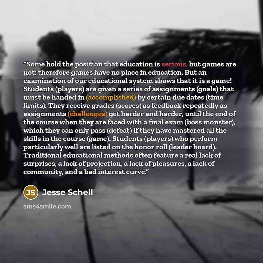 “Some hold the position that education is serious, but games are not; therefore games have no place in education. But an examination of our educational system shows that it is a game! Students (players) are given a series of assignments (goals) that must be handed in (accomplished) by certain due…” quote by Jesse Schell