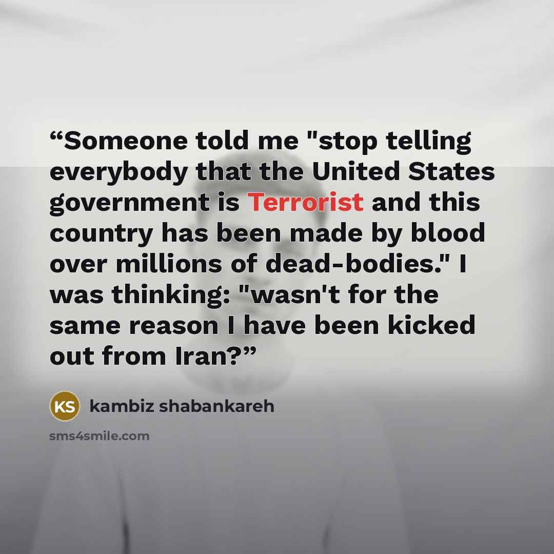 “Someone told me "stop telling everybody that the United States government is Terrorist and this country has been made by blood over millions of dead-bodies." I was thinking: "wasn't for the same reason I have been kicked out from Iran?” quote by kambiz shabankareh