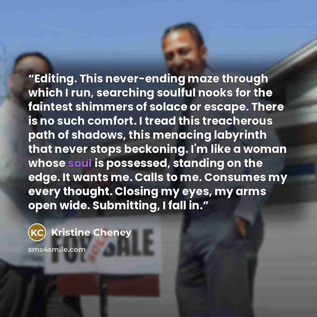 “Editing. This never-ending maze through which I run, searching soulful nooks for the faintest shimmers of solace or escape. There is no such comfort. I tread this treacherous path of shadows, this menacing labyrinth that never stops beckoning. I'm like a woman whose soul is possessed, standing on…” quote by Kristine Cheney