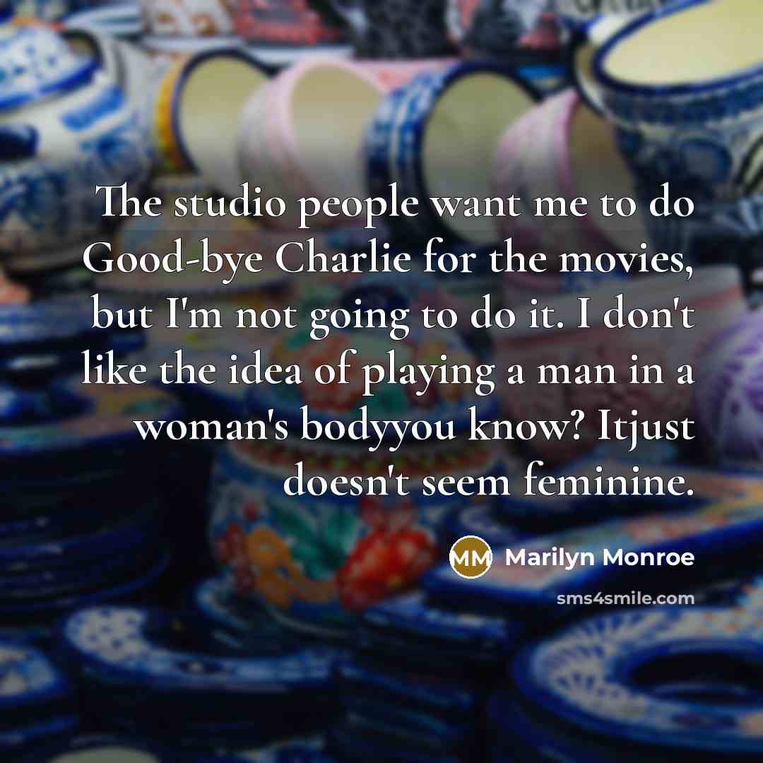 “The studio people want me to do Good-bye Charlie for the movies, but I'm not going to do it. I don't like the idea of playing a man in a woman's bodyyou know? Itjust doesn't seem feminine.” quote by Marilyn Monroe