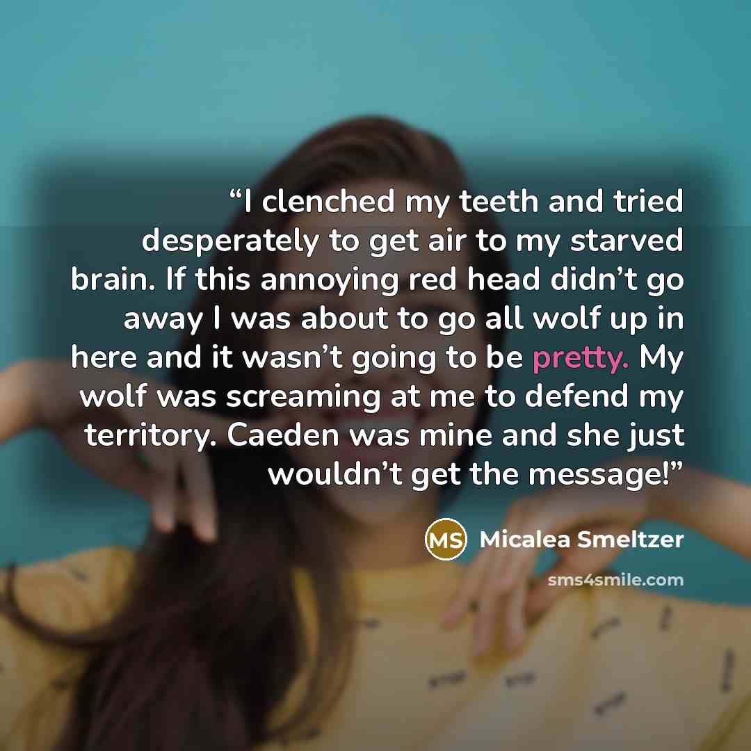 “I clenched my teeth and tried desperately to get air to my starved brain. If this annoying red head didn’t go away I was about to go all wolf up in here and it wasn’t going to be pretty. My wolf was screaming at me to defend my territory. Caeden was mine and she just wouldn’t get the message!” quote by Micalea Smeltzer