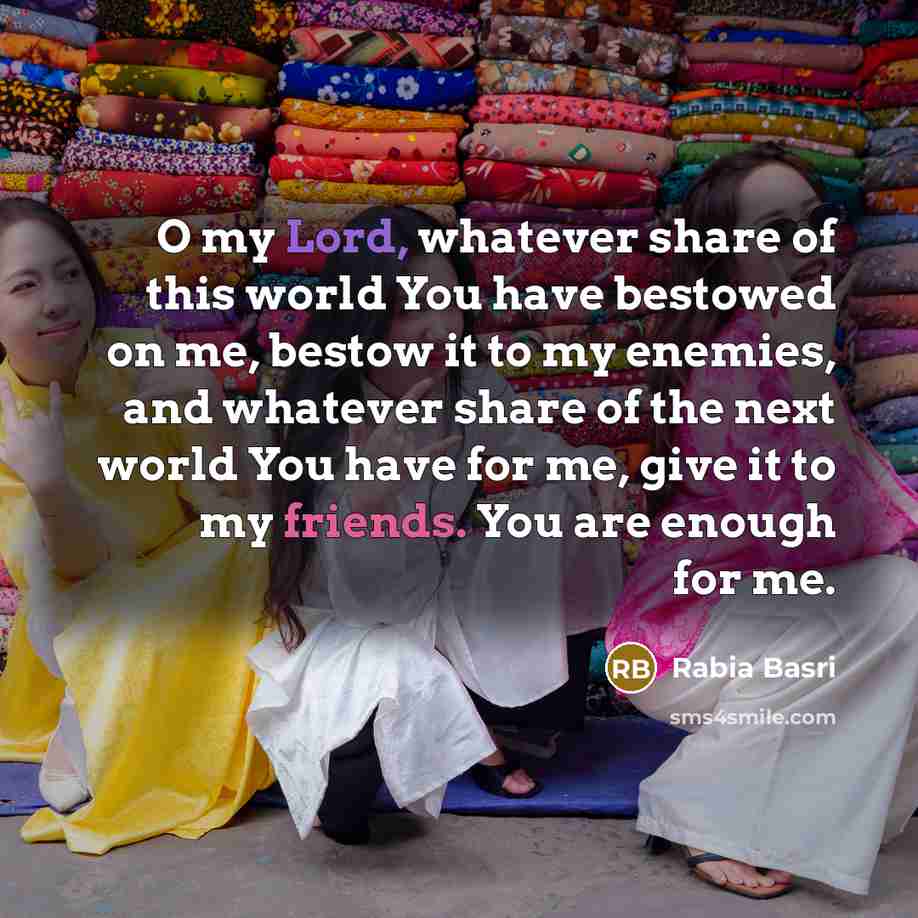 “O my Lord, whatever share of this world You have bestowed on me, bestow it to my enemies, and whatever share of the next world You have for me, give it to my friends. You are enough for me.” quote by Rabia Basri