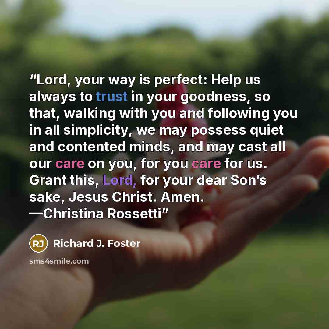 “Lord, your way is perfect: Help us always to trust in your goodness, so that, walking with you and following you in all simplicity, we may possess quiet and contented minds, and may cast all our care on you, for you care for us. Grant this, Lord, for your dear Son’s sake, Jesus Christ. Amen…” quote by Richard J. Foster