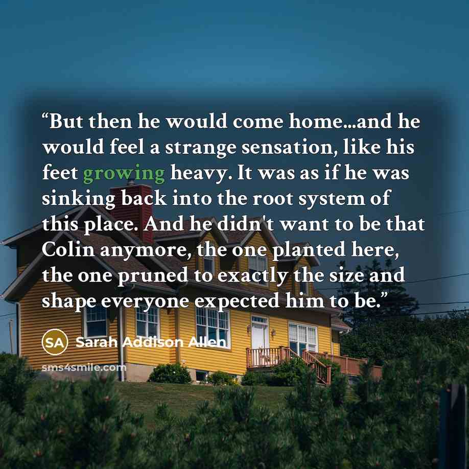 “But then he would come home...and he would feel a strange sensation, like his feet growing heavy. It was as if he was sinking back into the root system of this place. And he didn't want to be that Colin anymore, the one planted here, the one pruned to exactly the size and shape everyone expected…” quote by Sarah Addison Allen