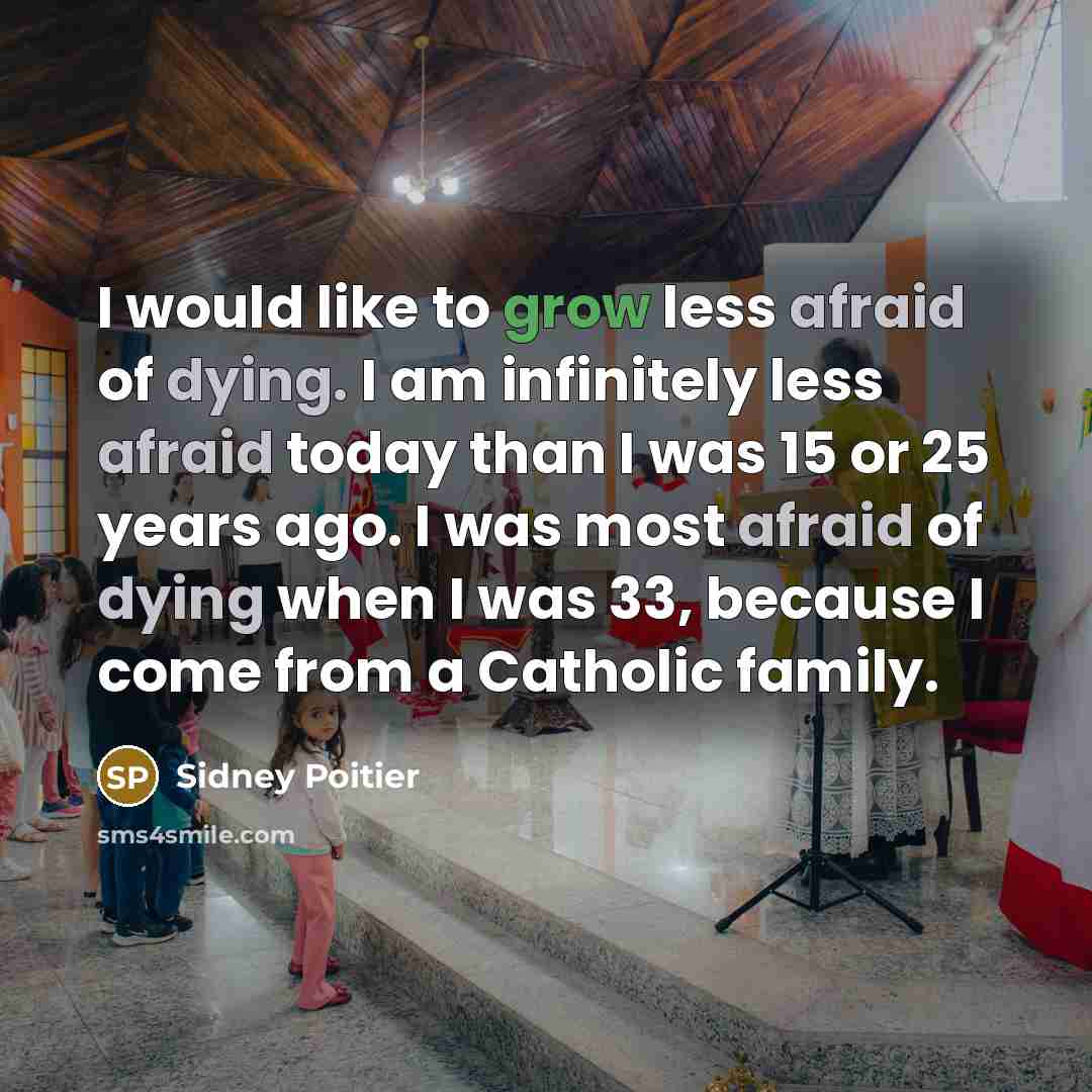 “I would like to grow less afraid of dying. I am infinitely less afraid today than I was 15 or 25 years ago. I was most afraid of dying when I was 33, because I come from a Catholic family.” quote by Sidney Poitier
