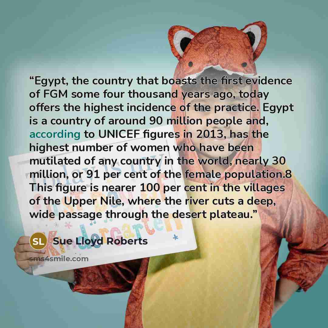 “Egypt, the country that boasts the first evidence of FGM some four thousand years ago, today offers the highest incidence of the practice. Egypt is a country of around 90 million people and, according to UNICEF figures in 2013, has the highest number of women who have been mutilated of any country…” quote by Sue Lloyd Roberts