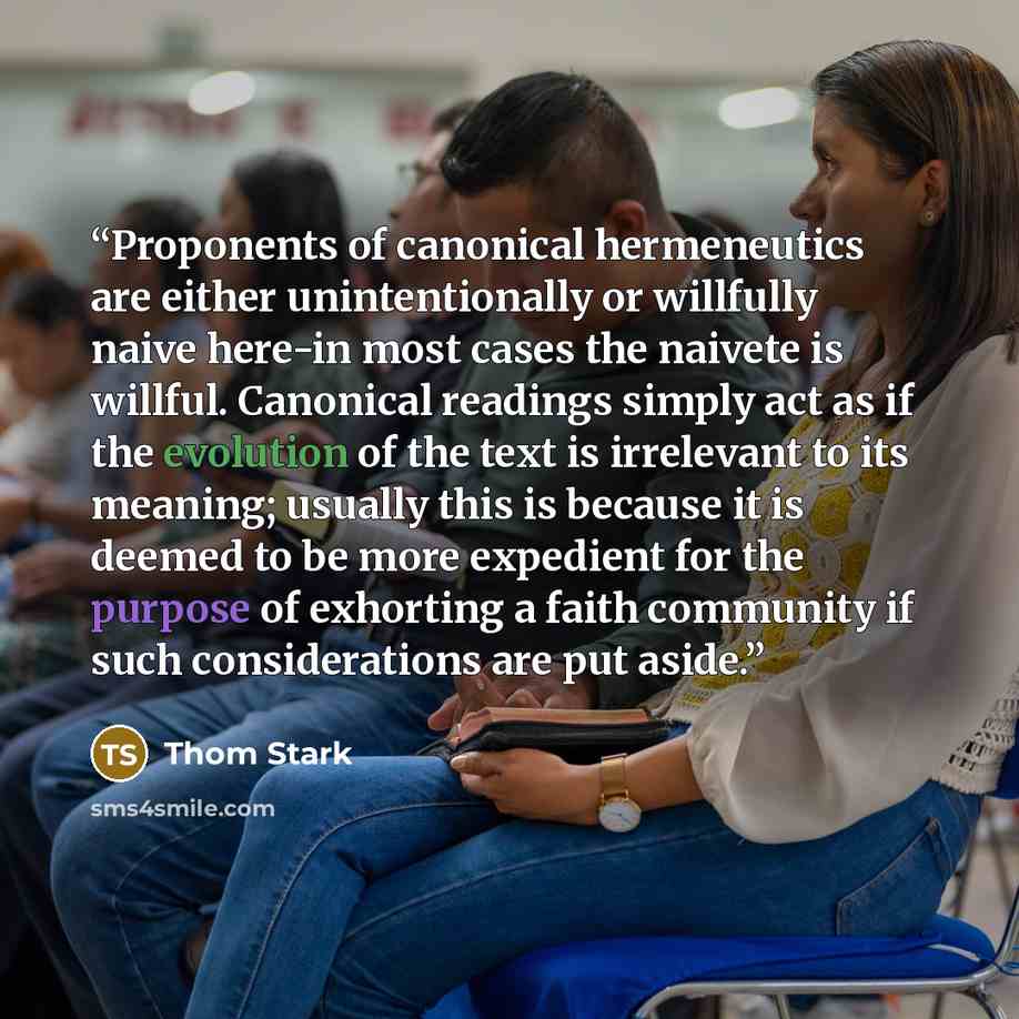 “Proponents of canonical hermeneutics are either unintentionally or willfully naive here-in most cases the naivete is willful. Canonical readings simply act as if the evolution of the text is irrelevant to its meaning; usually this is because it is deemed to be more expedient for the purpose of…” quote by Thom Stark