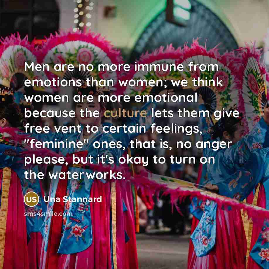 “Men are no more immune from emotions than women; we think women are more emotional because the culture lets them give free vent to certain feelings, "feminine" ones, that is, no anger please, but it's okay to turn on the waterworks.” quote by Una Stannard