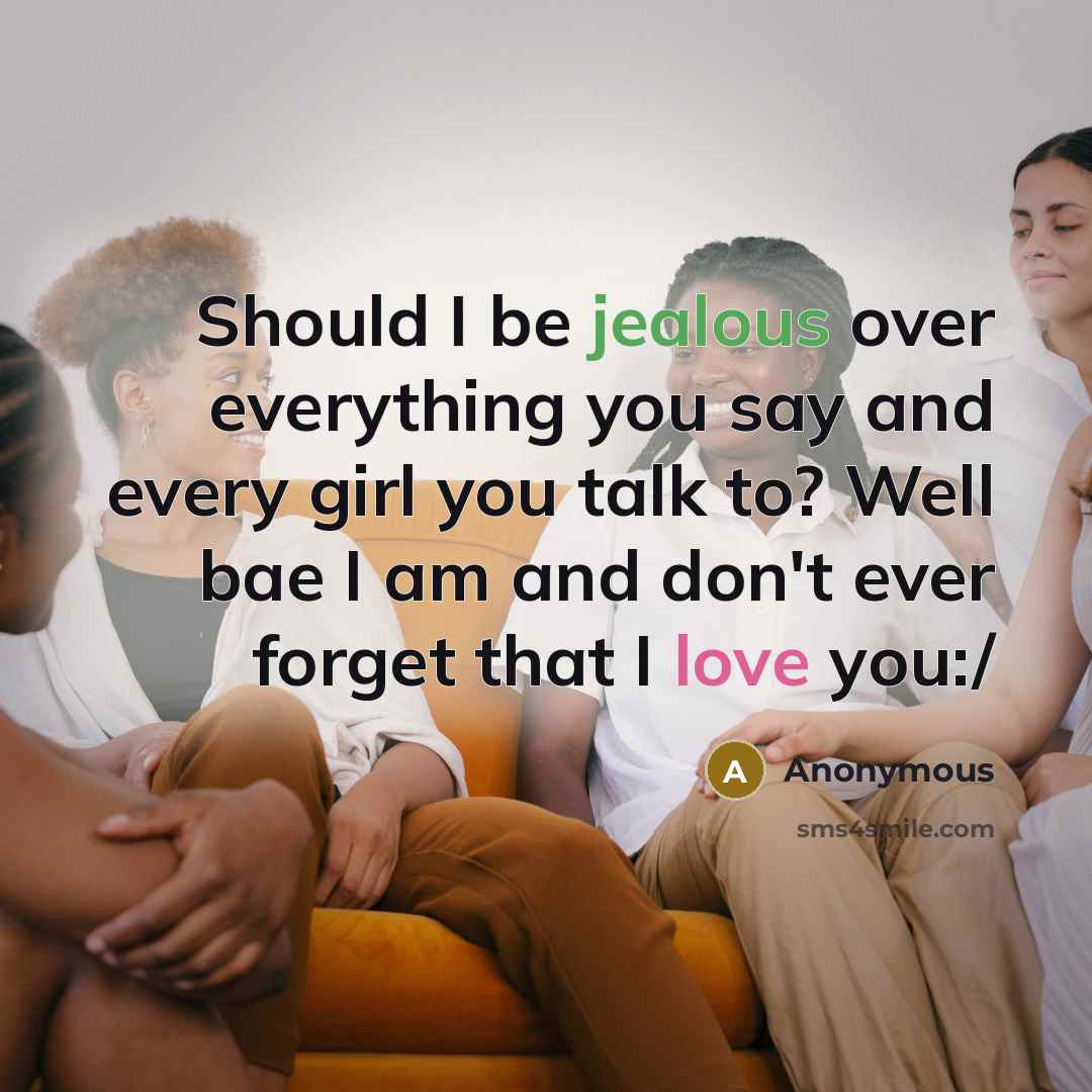 “Should I be jealous over everything you say and every girl you talk to? Well bae I am and don't ever forget that I love you:/” quote by Anonymous