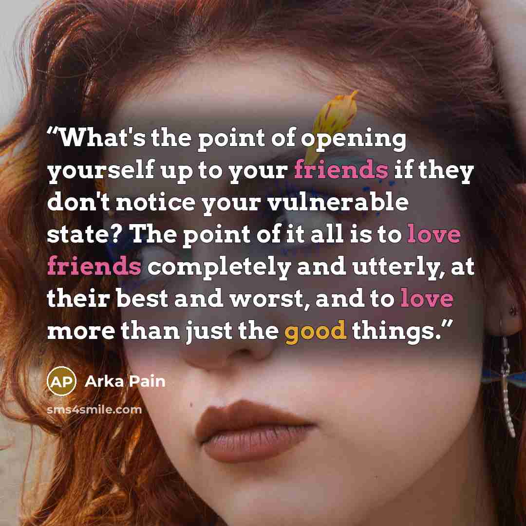 “What's the point of opening yourself up to your friends if they don't notice your vulnerable state? The point of it all is to love friends completely and utterly, at their best and worst, and to love more than just the good things.” quote by Arka Pain