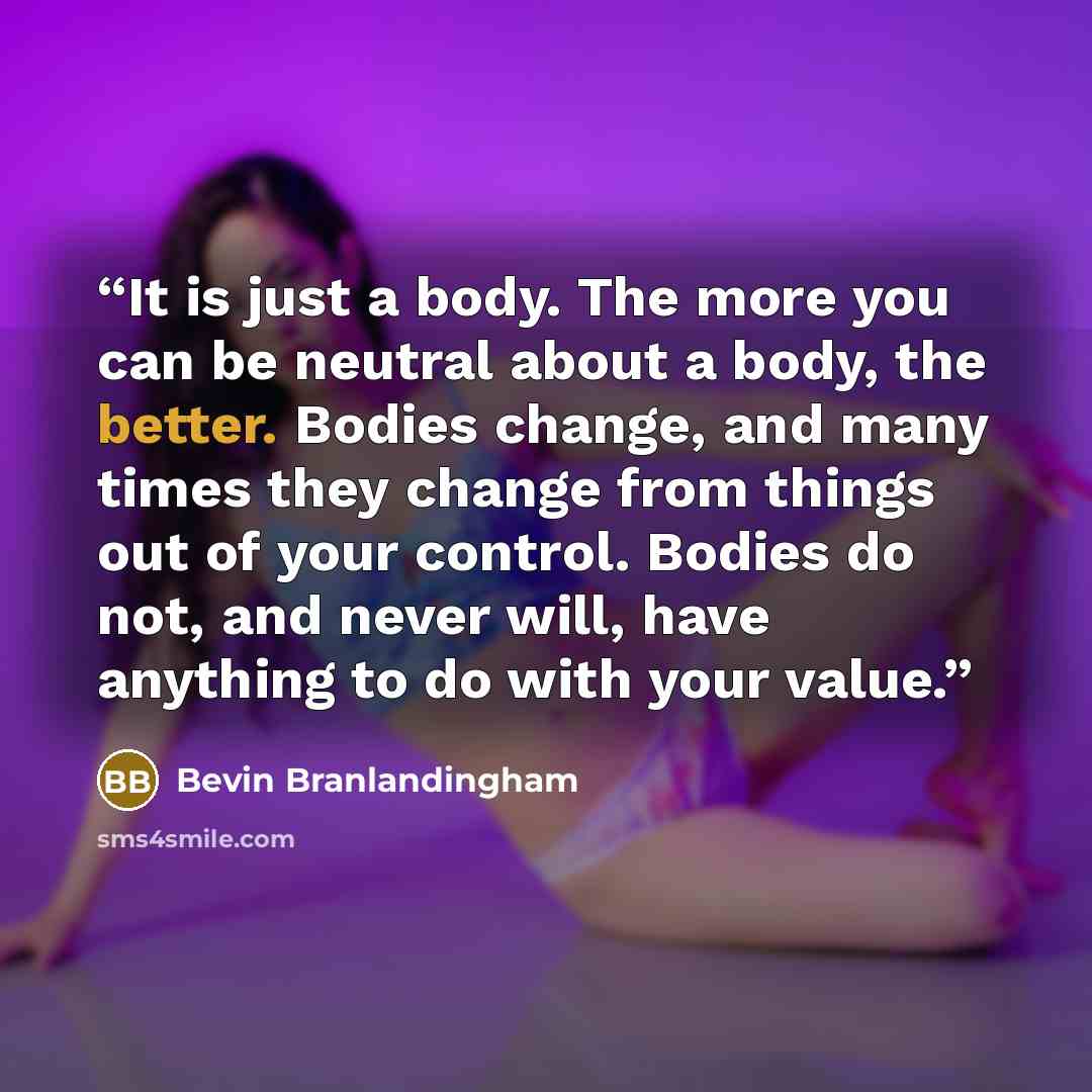 “It is just a body. The more you can be neutral about a body, the better. Bodies change, and many times they change from things out of your control. Bodies do not, and never will, have anything to do with your value.” quote by Bevin Branlandingham