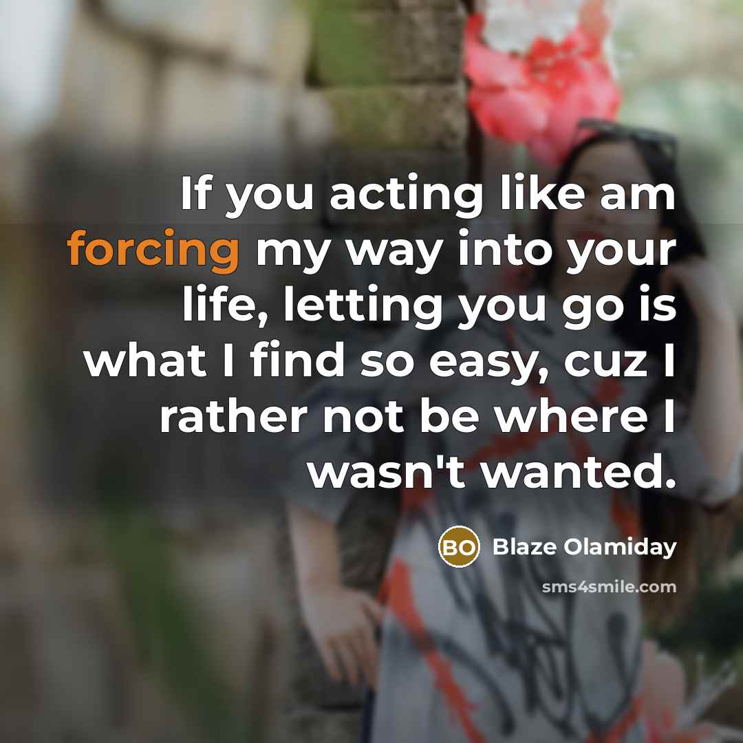 “If you acting like am forcing my way into your life, letting you go is what I find so easy, cuz I rather not be where I wasn't wanted.” quote by Blaze Olamiday