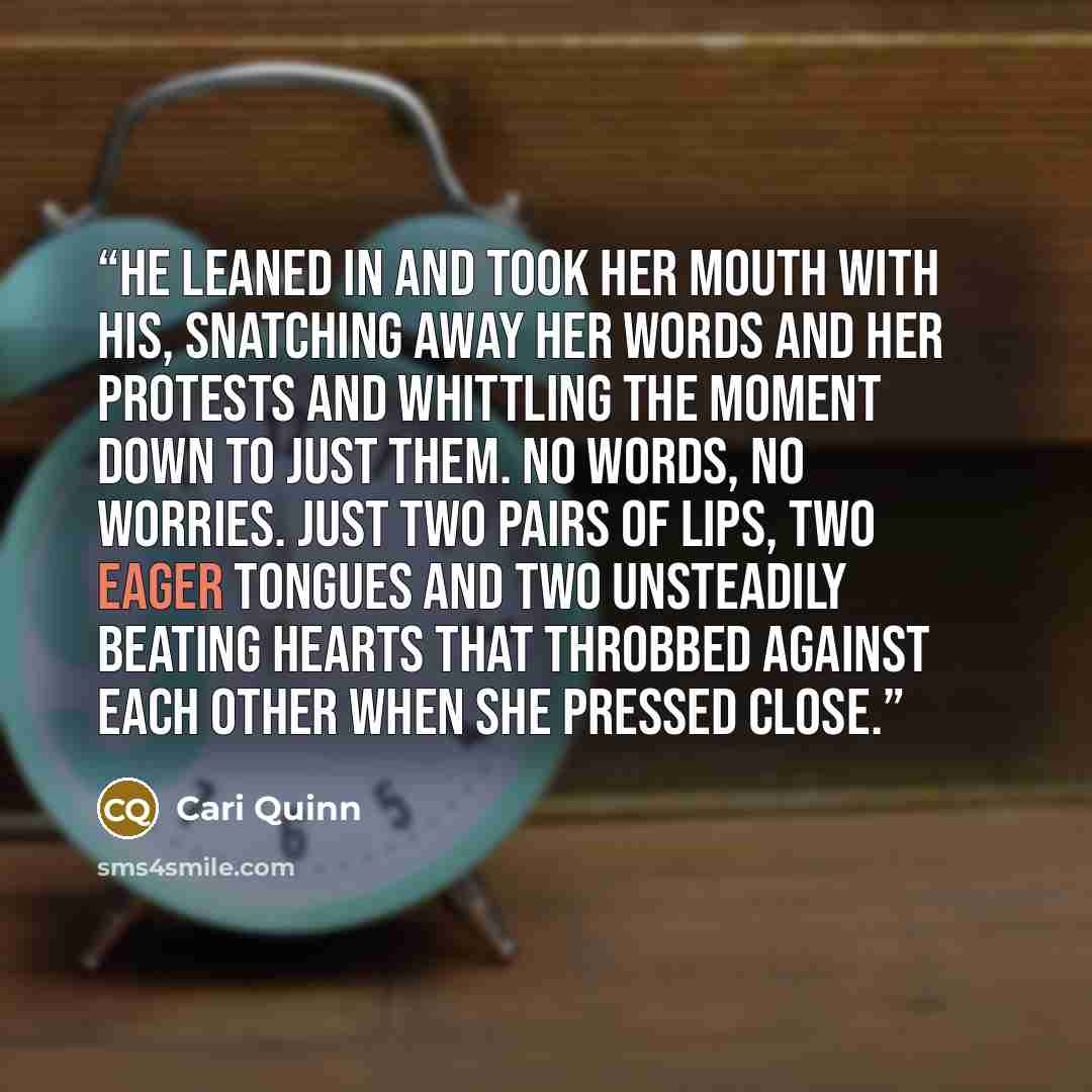 “He leaned in and took her mouth with his, snatching away her words and her protests and whittling the moment down to just them. No words, no worries. Just two pairs of lips, two eager tongues and two unsteadily beating hearts that throbbed against each other when she pressed close.” quote by Cari Quinn