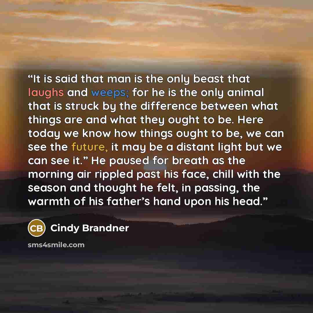 “It is said that man is the only beast that laughs and weeps; for he is the only animal that is struck by the difference between what things are and what they ought to be. Here today we know how things ought to be, we can see the future, it may be a distant light but we can see it.” He paused for…” quote by Cindy Brandner