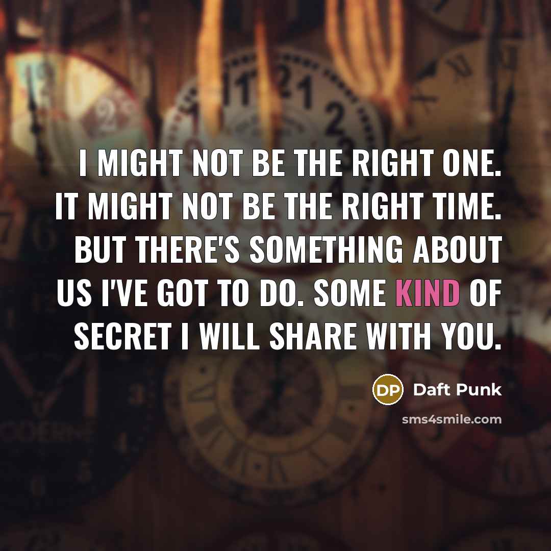 “I might not be the right one. It might not be the right time. But there's something about us I've got to do. Some kind of secret I will share with you.” quote by Daft Punk