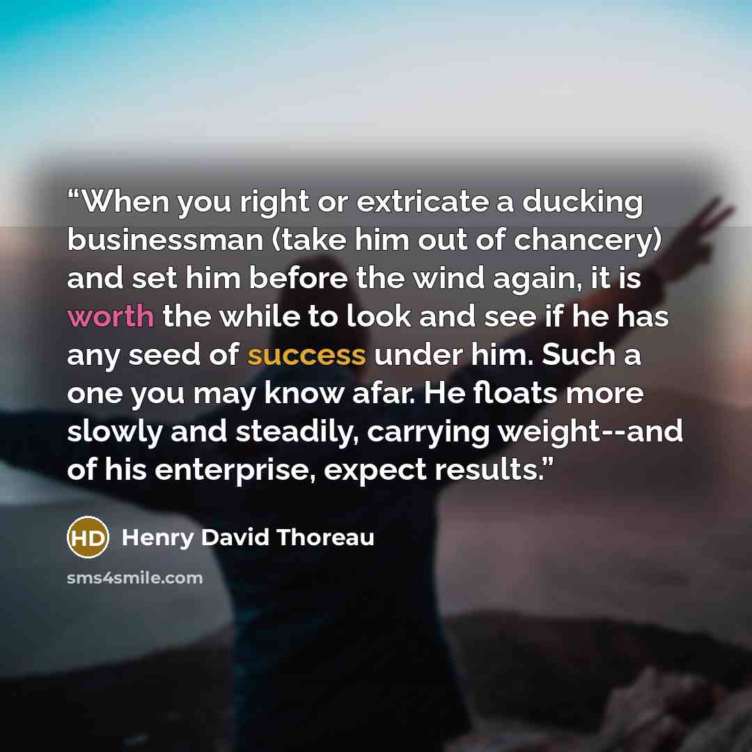 “When you right or extricate a ducking businessman (take him out of chancery) and set him before the wind again, it is worth the while to look and see if he has any seed of success under him. Such a one you may know afar. He floats more slowly and steadily, carrying weight--and of his enterprise…” quote by Henry David Thoreau