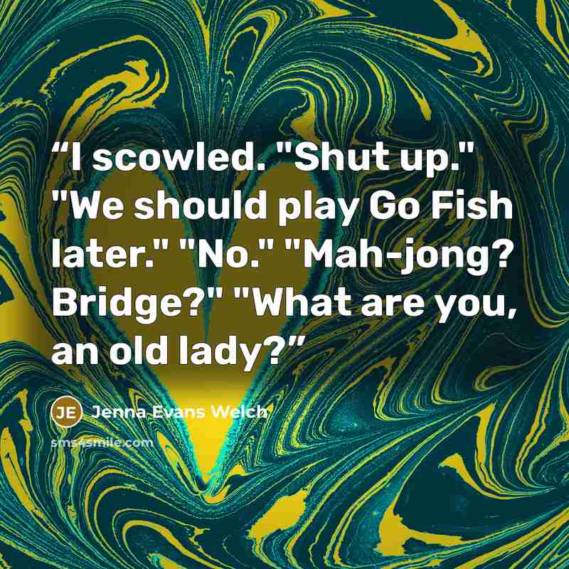 “I scowled. "Shut up." "We should play Go Fish later." "No." "Mah-jong? Bridge?" "What are you, an old lady?” quote by Jenna Evans Welch