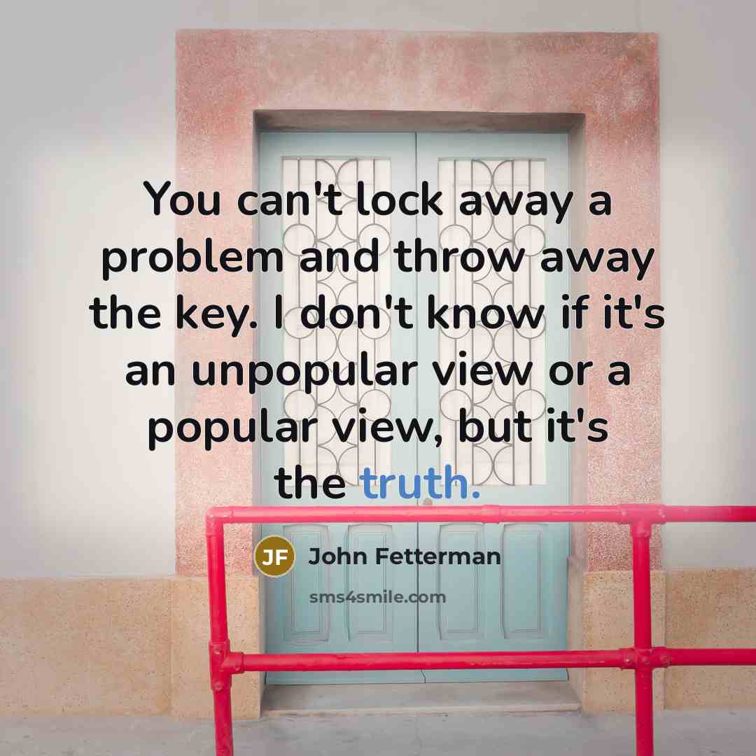 “You can't lock away a problem and throw away the key. I don't know if it's an unpopular view or a popular view, but it's the truth.” quote by John Fetterman