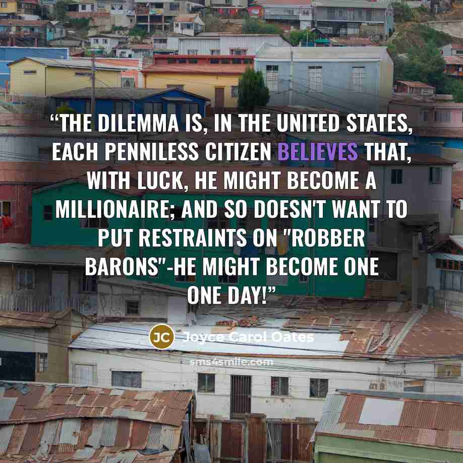 “The dilemma is, in the United States, each penniless citizen believes that, with luck, he might become a millionaire; and so doesn't want to put restraints on "robber barons"-he might become one one day!” quote by Joyce Carol Oates