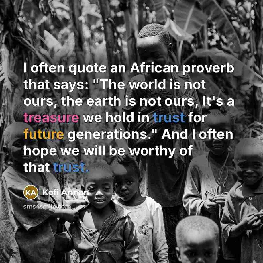 “I often quote an African proverb that says: "The world is not ours, the earth is not ours, It's a treasure we hold in trust for future generations." And I often hope we will be worthy of that trust.” quote by Kofi Annan