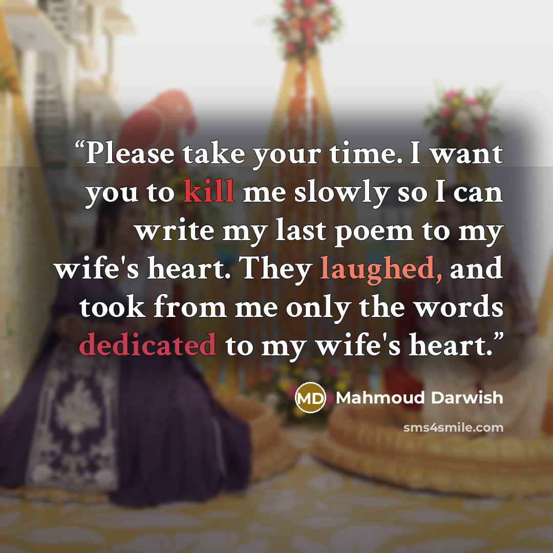 “Please take your time. I want you to kill me slowly so I can write my last poem to my wife's heart. They laughed, and took from me only the words dedicated to my wife's heart.” quote by Mahmoud Darwish