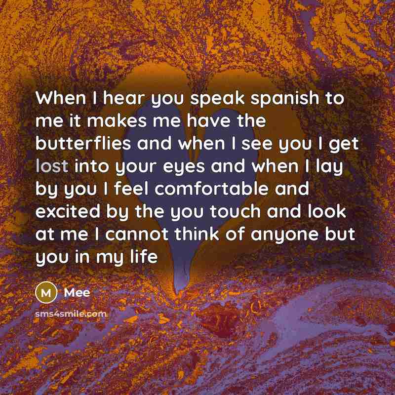 “When I hear you speak spanish to me it makes me have the butterflies and when I see you I get lost into your eyes and when I lay by you I feel comfortable and excited by the you touch and look at me I cannot think of anyone but you in my life” quote by Mee
