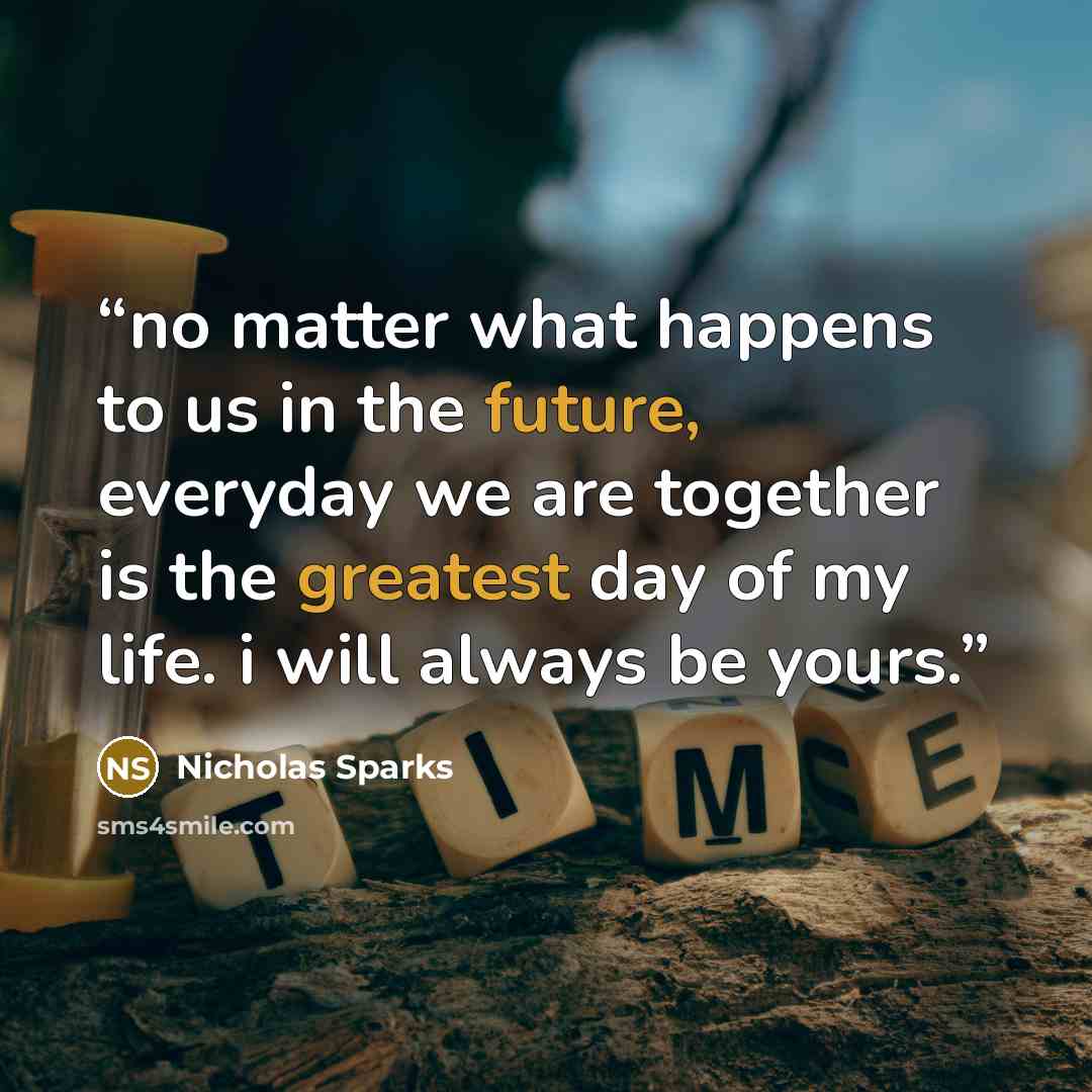 “no matter what happens to us in the future, everyday we are together is the greatest day of my life. i will always be yours.” quote by Nicholas Sparks