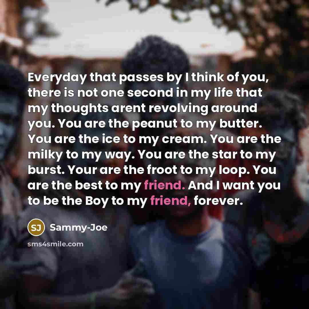 “Everyday that passes by I think of you, there is not one second in my life that my thoughts arent revolving around you. You are the peanut to my butter. You are the ice to my cream. You are the milky to my way. You are the star to my burst. Your are the froot to my loop. You are the best to my…” quote by Sammy-Joe