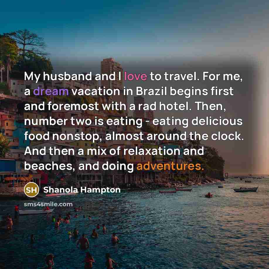 “My husband and I love to travel. For me, a dream vacation in Brazil begins first and foremost with a rad hotel. Then, number two is eating - eating delicious food nonstop, almost around the clock. And then a mix of relaxation and beaches, and doing adventures.” quote by Shanola Hampton