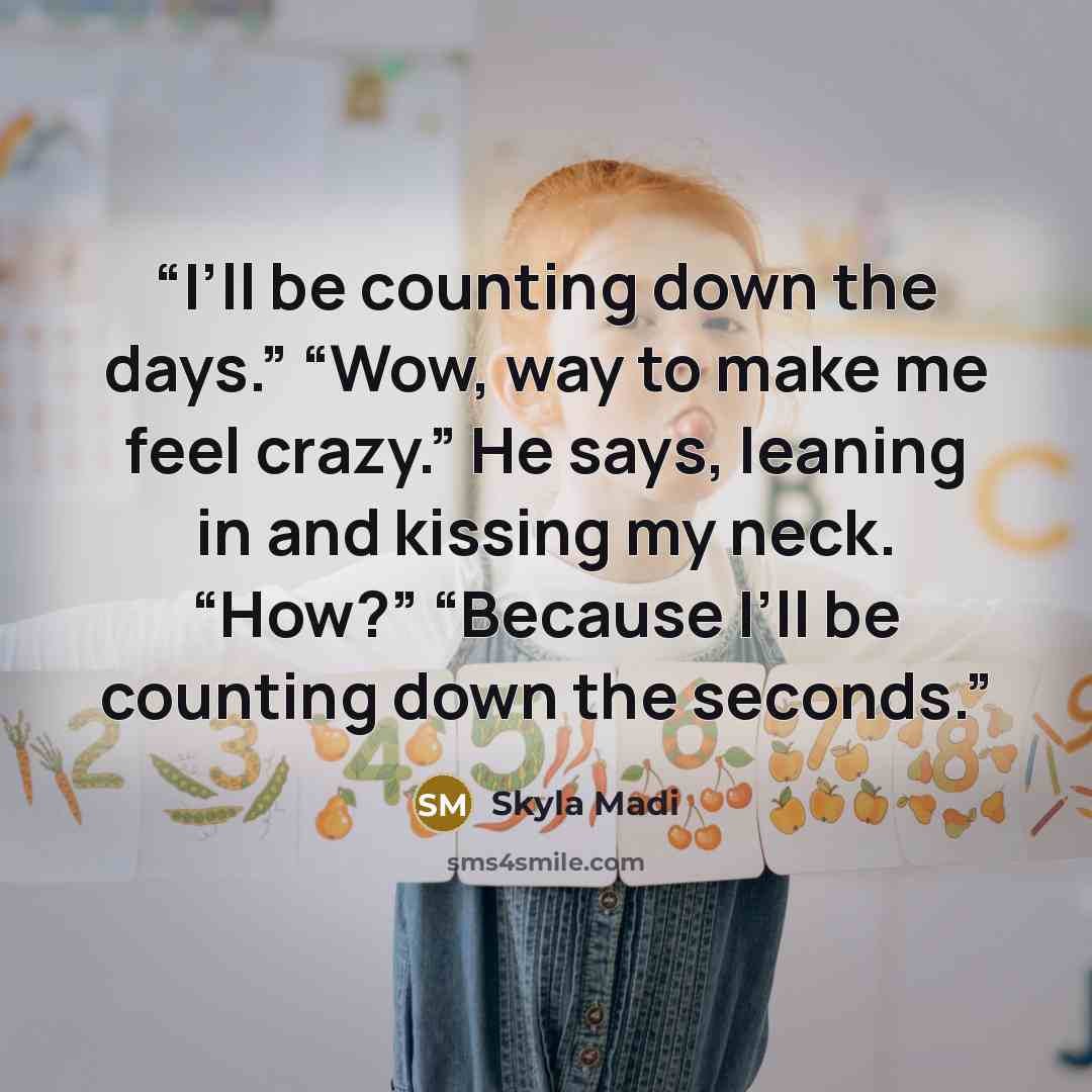 “I’ll be counting down the days.” “Wow, way to make me feel crazy.” He says, leaning in and kissing my neck. “How?” “Because I’ll be counting down the seconds.” quote by Skyla Madi