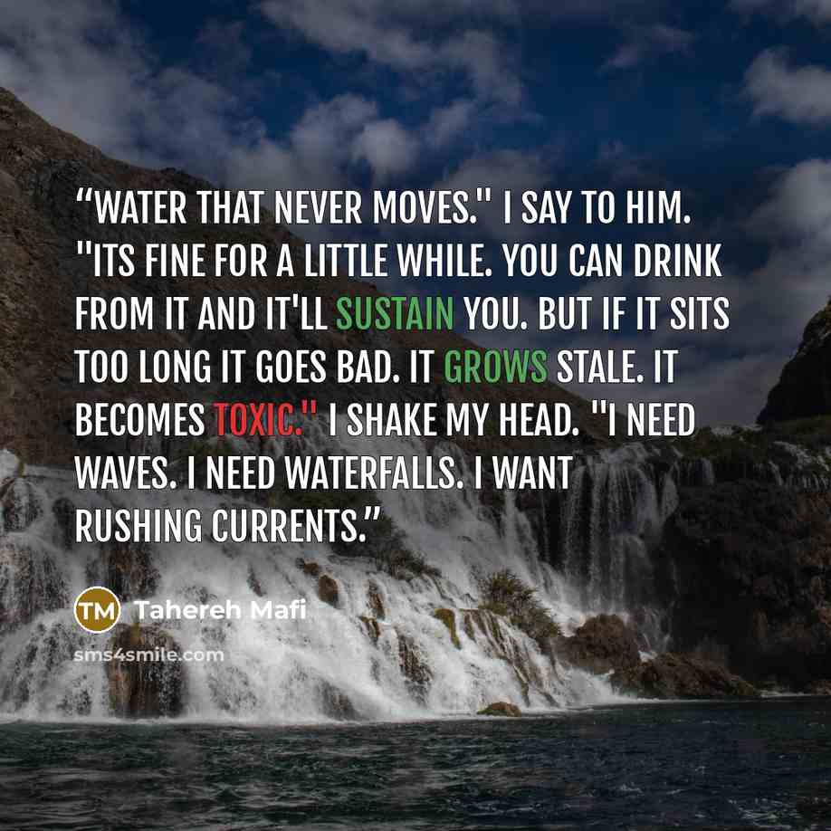 “Water that never moves." I say to him. "Its fine for a little while. You can drink from it and it'll sustain you. But if it sits too long it goes bad. It grows stale. It becomes toxic." I shake my head. "I need waves. I need waterfalls. I want rushing currents.” quote by Tahereh Mafi