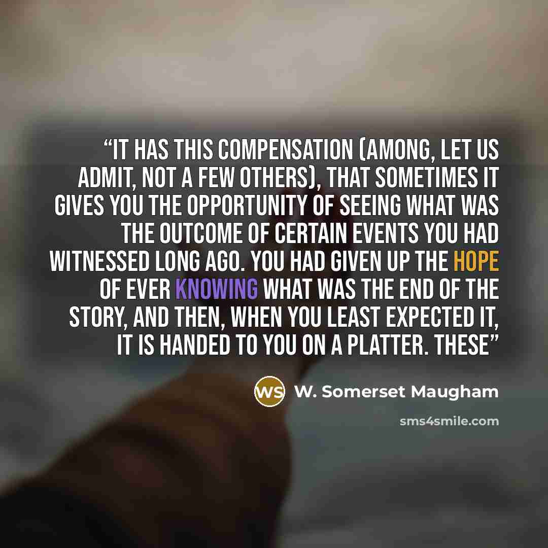 “it has this compensation (among, let us admit, not a few others), that sometimes it gives you the opportunity of seeing what was the outcome of certain events you had witnessed long ago. You had given up the hope of ever knowing what was the end of the story, and then, when you least expected it…” quote by W. Somerset Maugham
