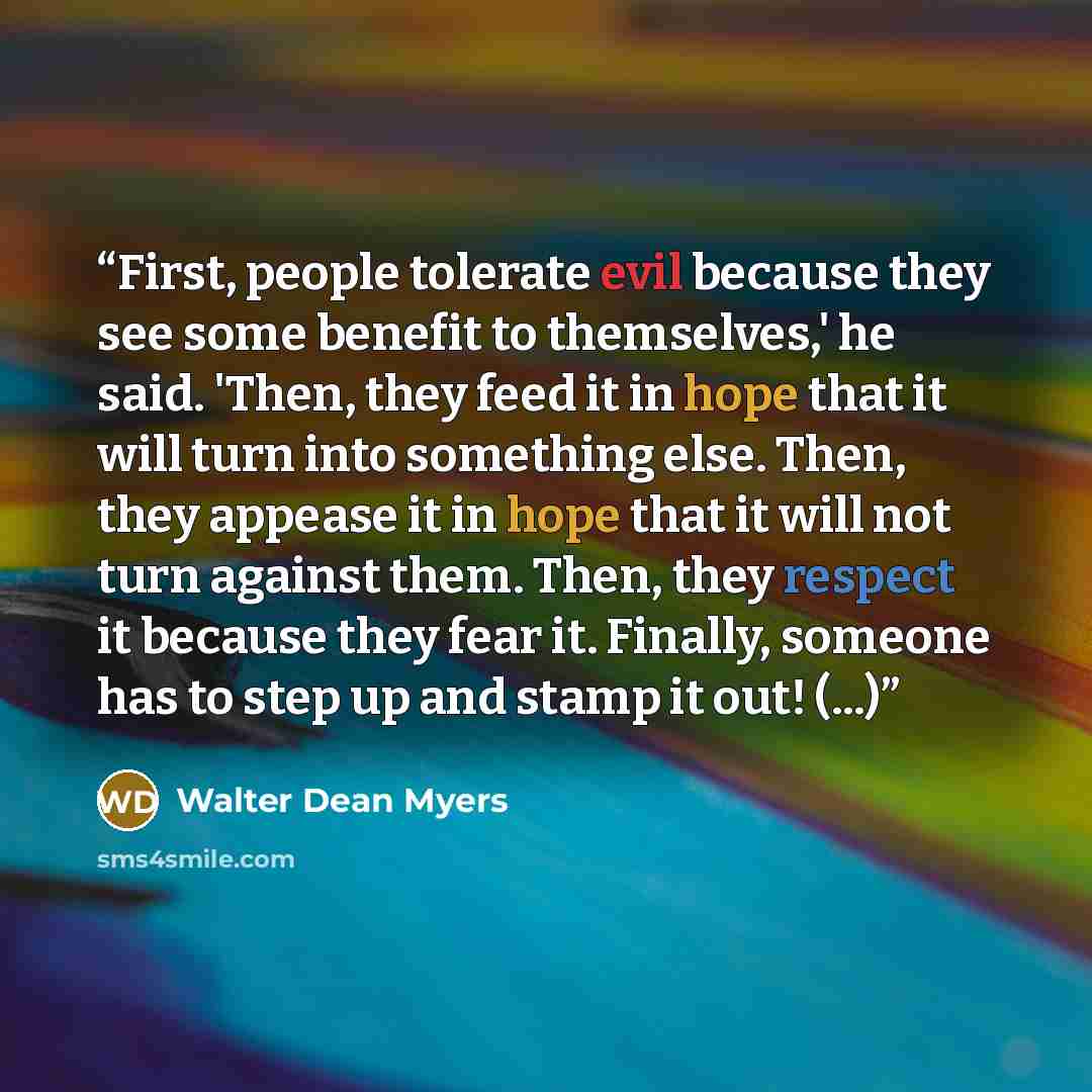 “First, people tolerate evil because they see some benefit to themselves,' he said. 'Then, they feed it in hope that it will turn into something else. Then, they appease it in hope that it will not turn against them. Then, they respect it because they fear it. Finally, someone has to step up and…” quote by Walter Dean Myers