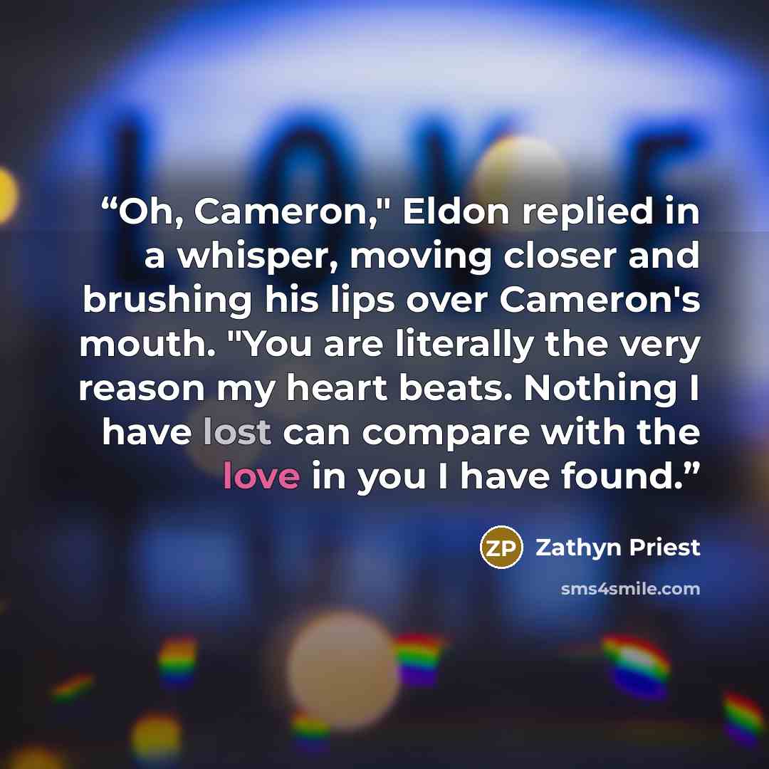 “Oh, Cameron," Eldon replied in a whisper, moving closer and brushing his lips over Cameron's mouth. "You are literally the very reason my heart beats. Nothing I have lost can compare with the love in you I have found.” quote by Zathyn Priest