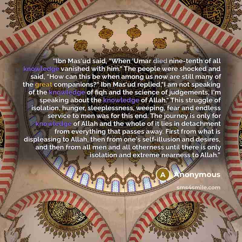 “Ibn Mas'ud said, "When 'Umar died nine-tenth of all knowledge vanished with him." The people were shocked and said, "How can this be when among us now are still many of the great companions?" Ibn Mas'ud replied,"I am not speaking of the knowledge of fiqh and the science of judgements, I'm speaking…” quote by Anonymous
