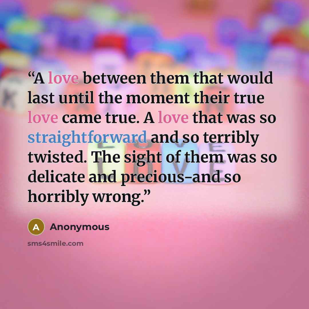 “A love between them that would last until the moment their true love came true. A love that was so straightforward and so terribly twisted. The sight of them was so delicate and precious−and so horribly wrong.” quote by Anonymous