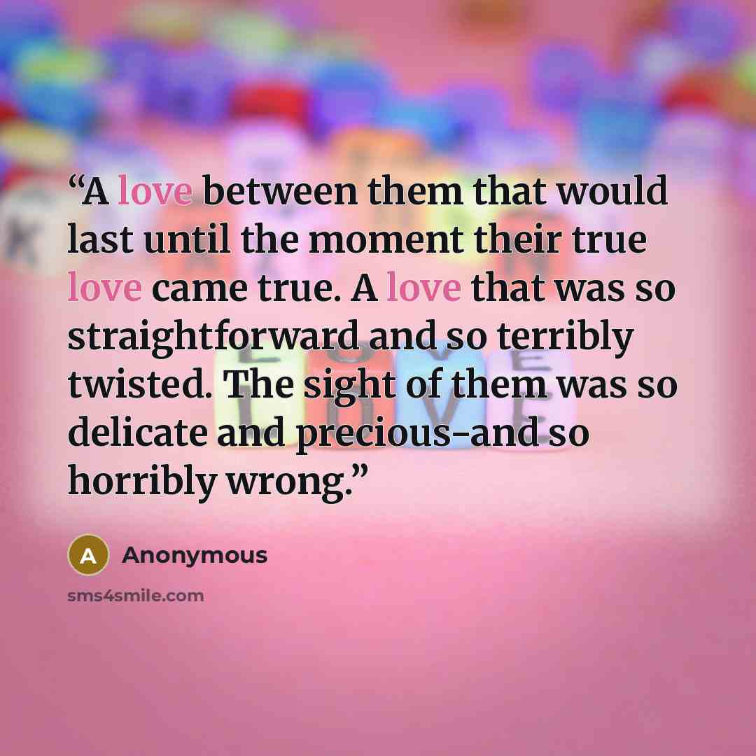 “A love between them that would last until the moment their true love came true. A love that was so straightforward and so terribly twisted. The sight of them was so delicate and precious−and so horribly wrong.” quote by Anonymous