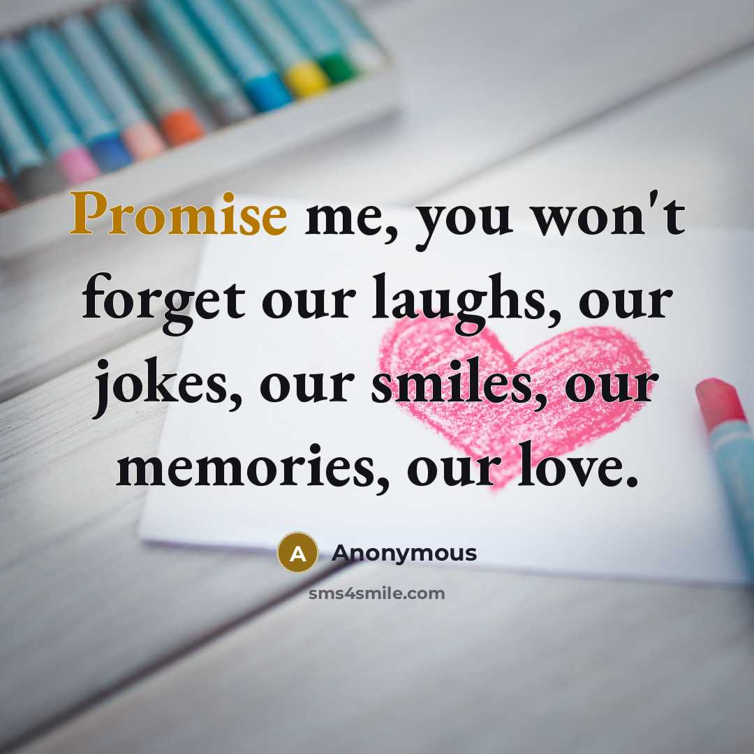 “Promise me, you won't forget our laughs, our jokes, our…” quote by Anonymous