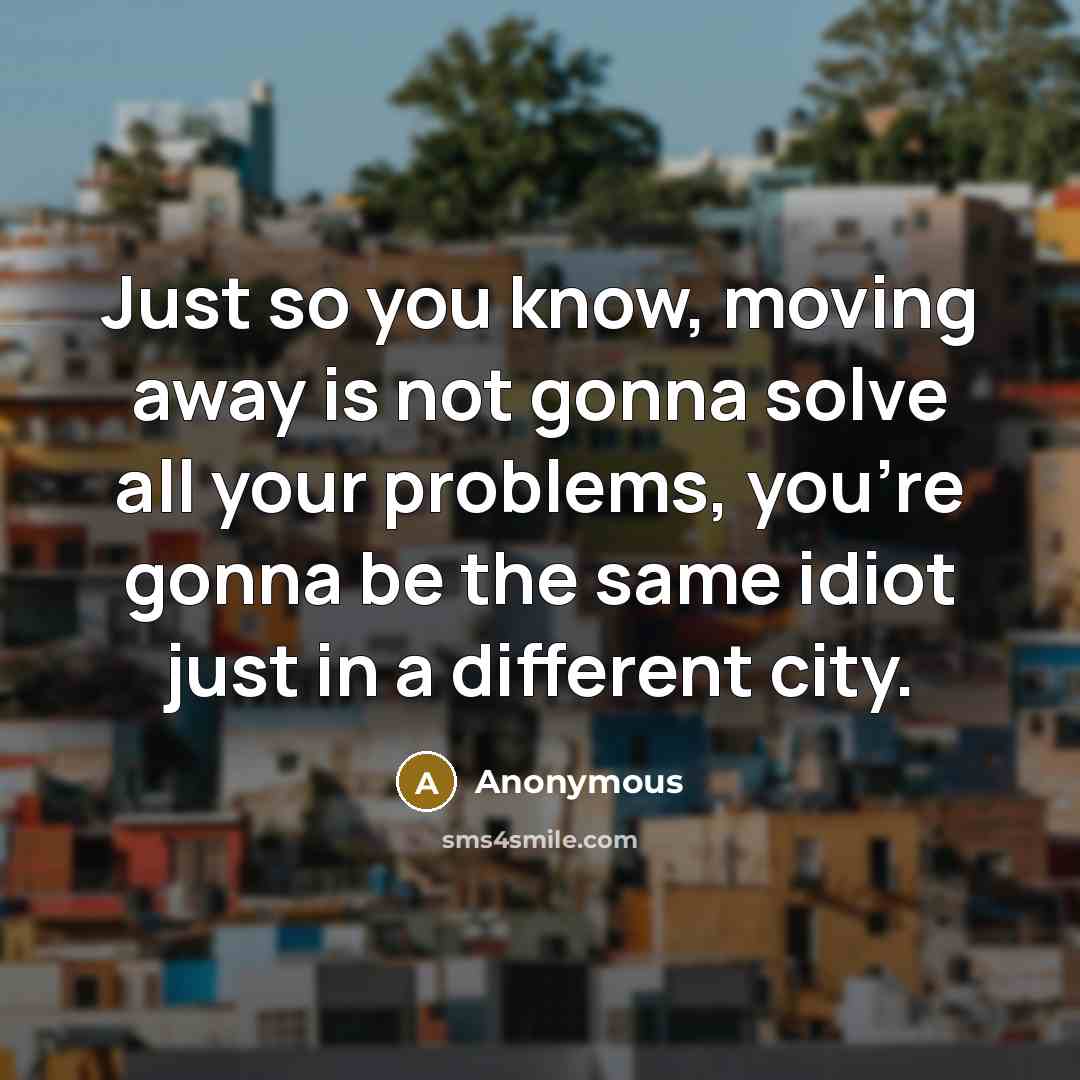 “Just so you know, moving away is not gonna solve all your problems, you're gonna be the same idiot just in a different city.” quote by Anonymous