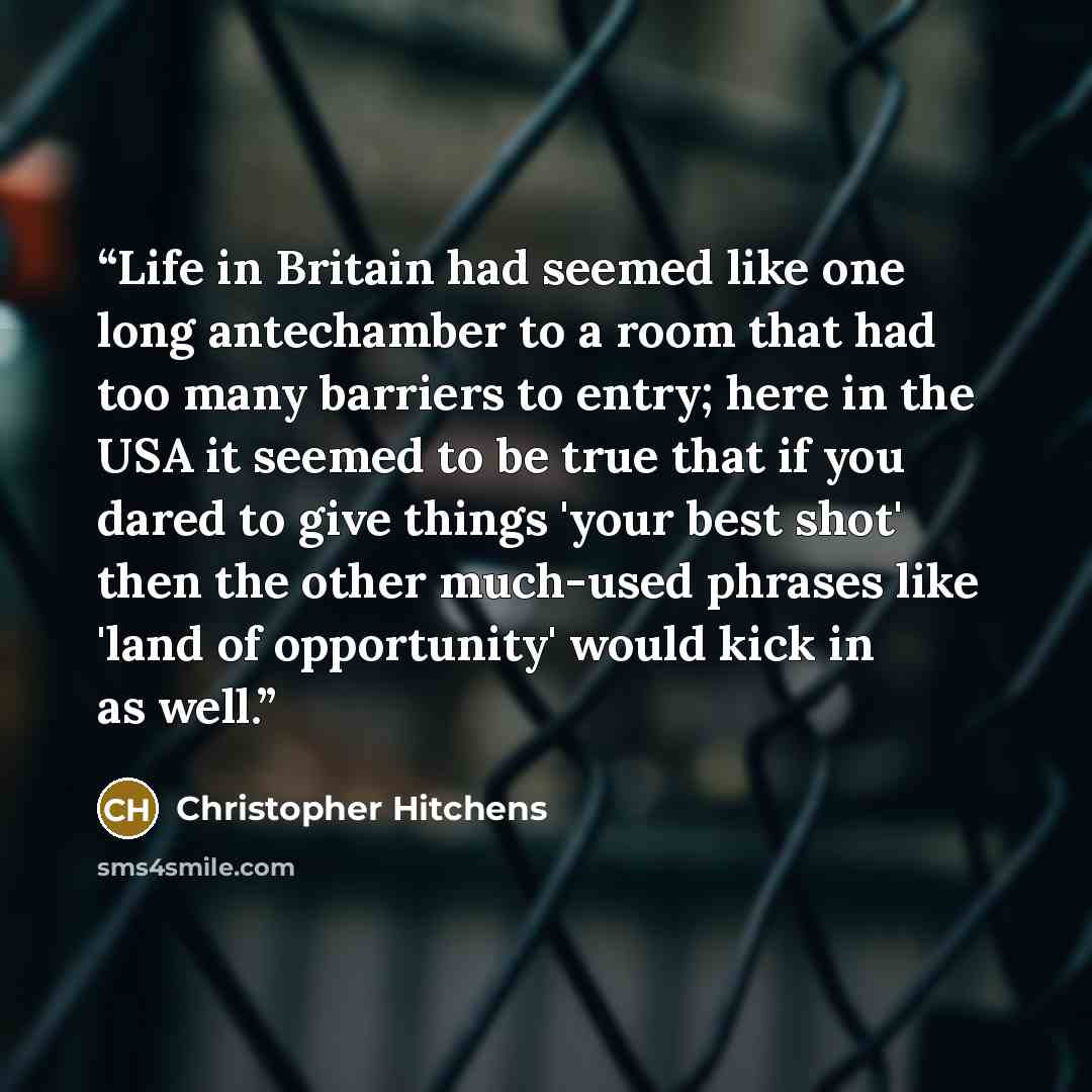 “Life in Britain had seemed like one long antechamber to a room that had too many barriers to entry; here in the USA it seemed to be true that if you dared to give things 'your best shot' then the other much-used phrases like 'land of opportunity' would kick in as well.” quote by Christopher Hitchens
