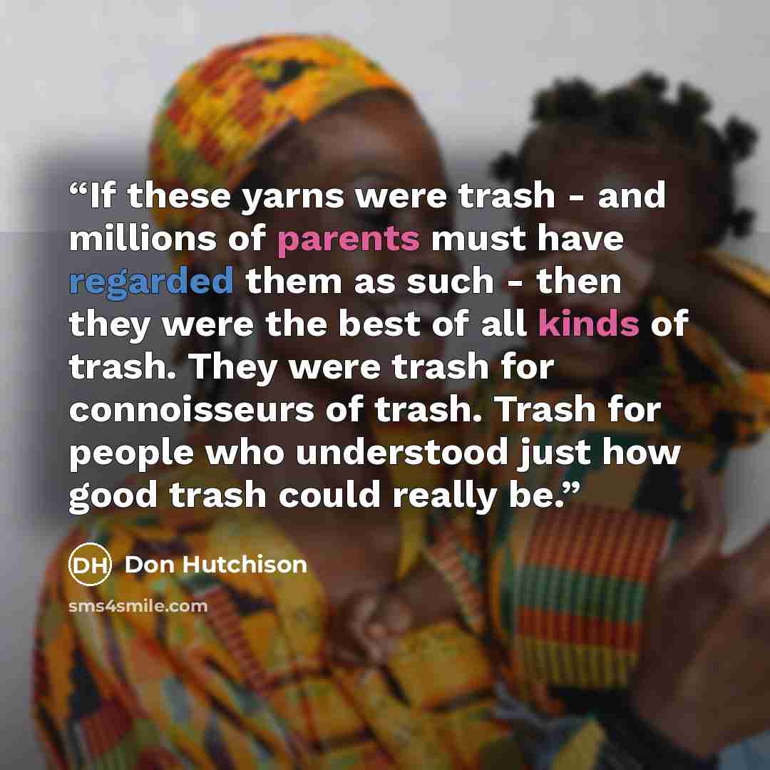 “If these yarns were trash - and millions of parents must have regarded them as such - then they were the best of all kinds of trash. They were trash for connoisseurs of trash. Trash for people who understood just how good trash could really be.” quote by Don Hutchison