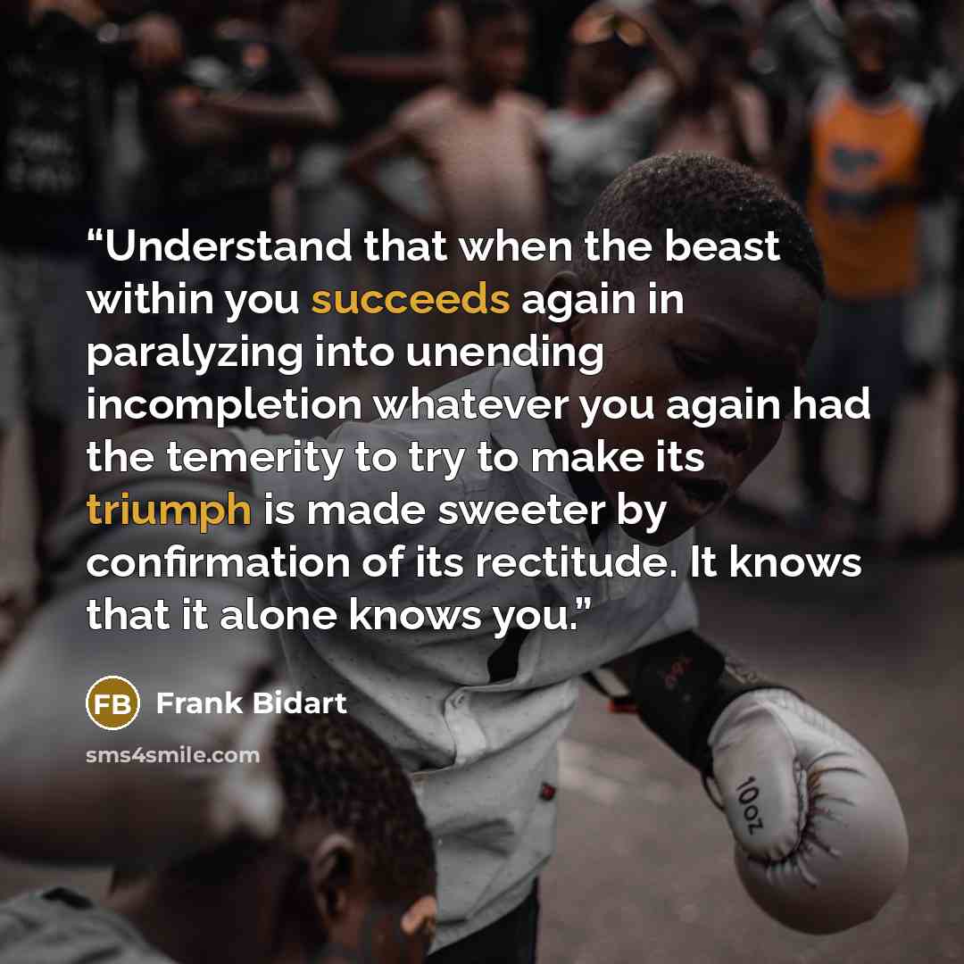 “Understand that when the beast within you succeeds again in paralyzing into unending incompletion whatever you again had the temerity to try to make its triumph is made sweeter by confirmation of its rectitude. It knows that it alone knows you.” quote by Frank Bidart