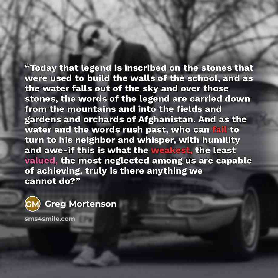 “Today that legend is inscribed on the stones that were used to build the walls of the school, and as the water falls out of the sky and over those stones, the words of the legend are carried down from the mountains and into the fields and gardens and orchards of Afghanistan. And as the water and…” quote by Greg Mortenson
