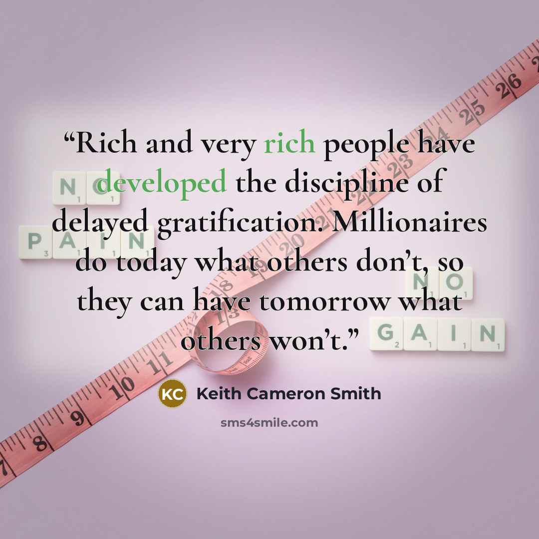 “Rich and very rich people have developed the discipline of delayed gratification. Millionaires do today what others don’t, so they can have tomorrow what others won’t.” quote by Keith Cameron Smith