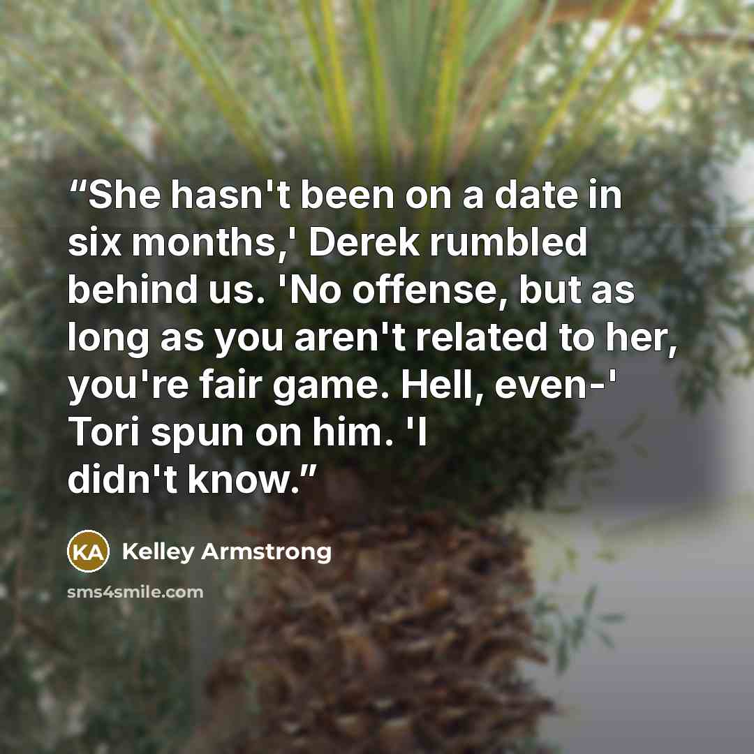 “She hasn't been on a date in six months,' Derek rumbled behind us. 'No offense, but as long as you aren't related to her, you're fair game. Hell, even-' Tori spun on him. 'I didn't know.” quote by Kelley Armstrong