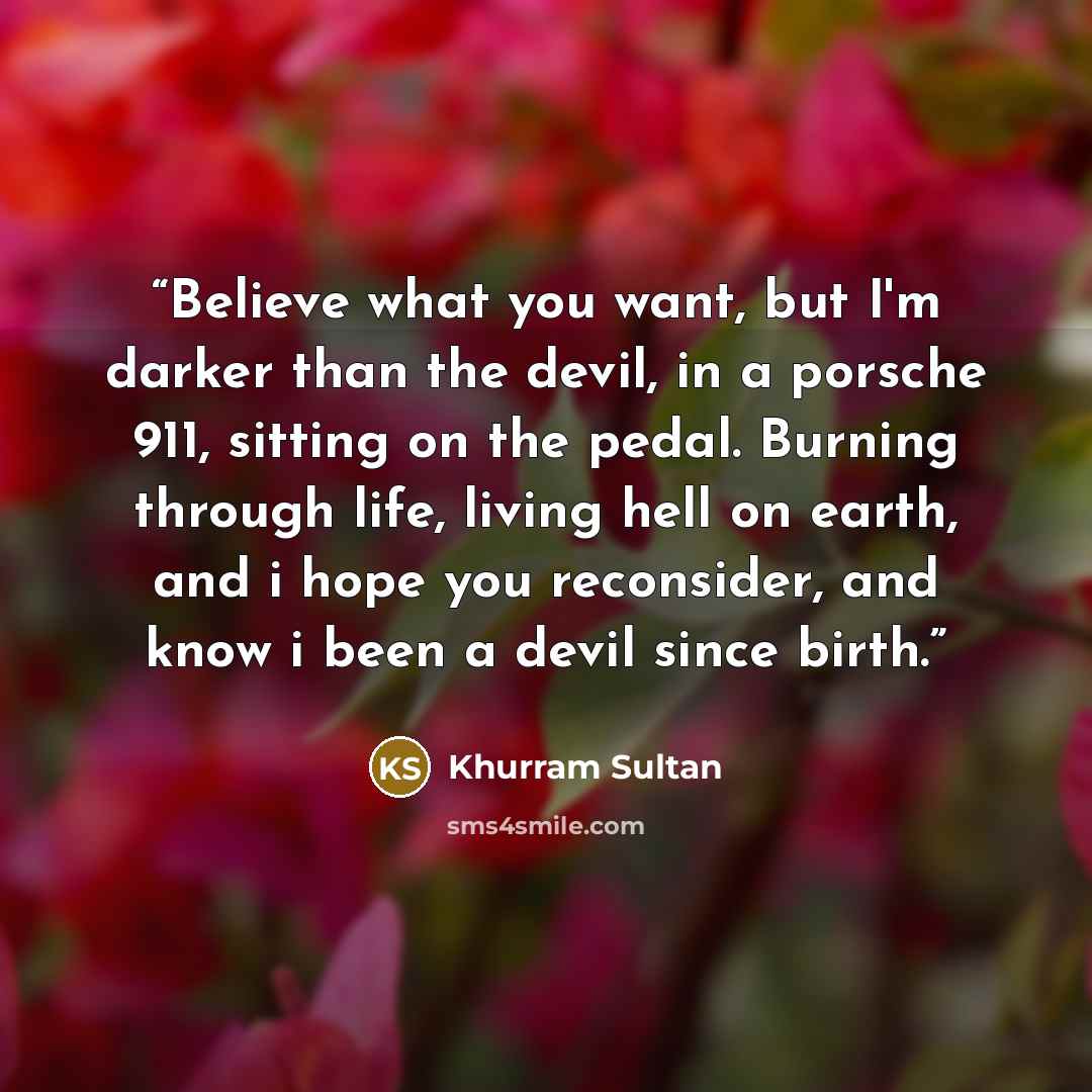 “Believe what you want, but I'm darker than the devil, in a porsche 911, sitting on the pedal. Burning through life, living hell on earth, and i hope you reconsider, and know i been a devil since birth.” quote by Khurram Sultan