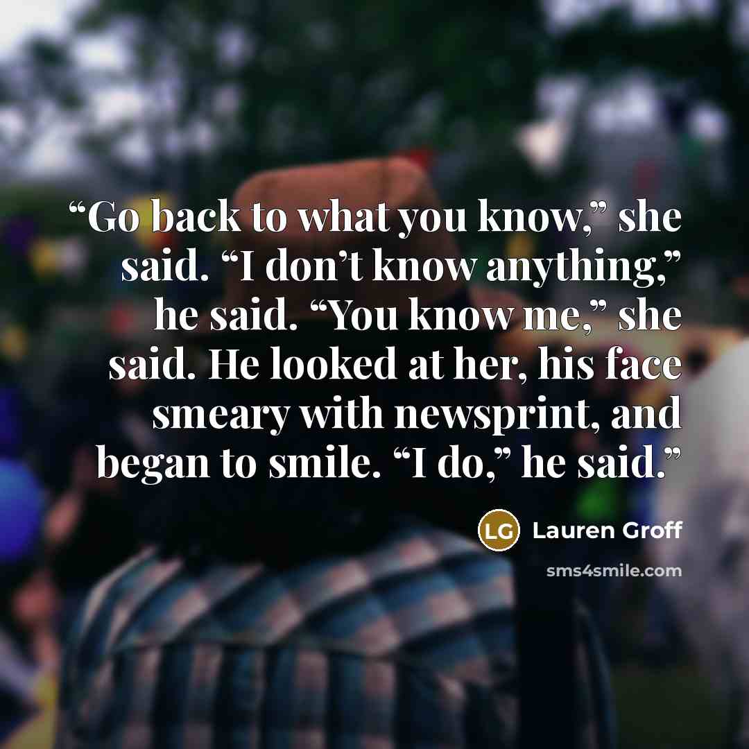 “Go back to what you know,” she said. “I don’t know anything,” he said. “You know me,” she said. He looked at her, his face smeary with newsprint, and began to smile. “I do,” he said.” quote by Lauren Groff