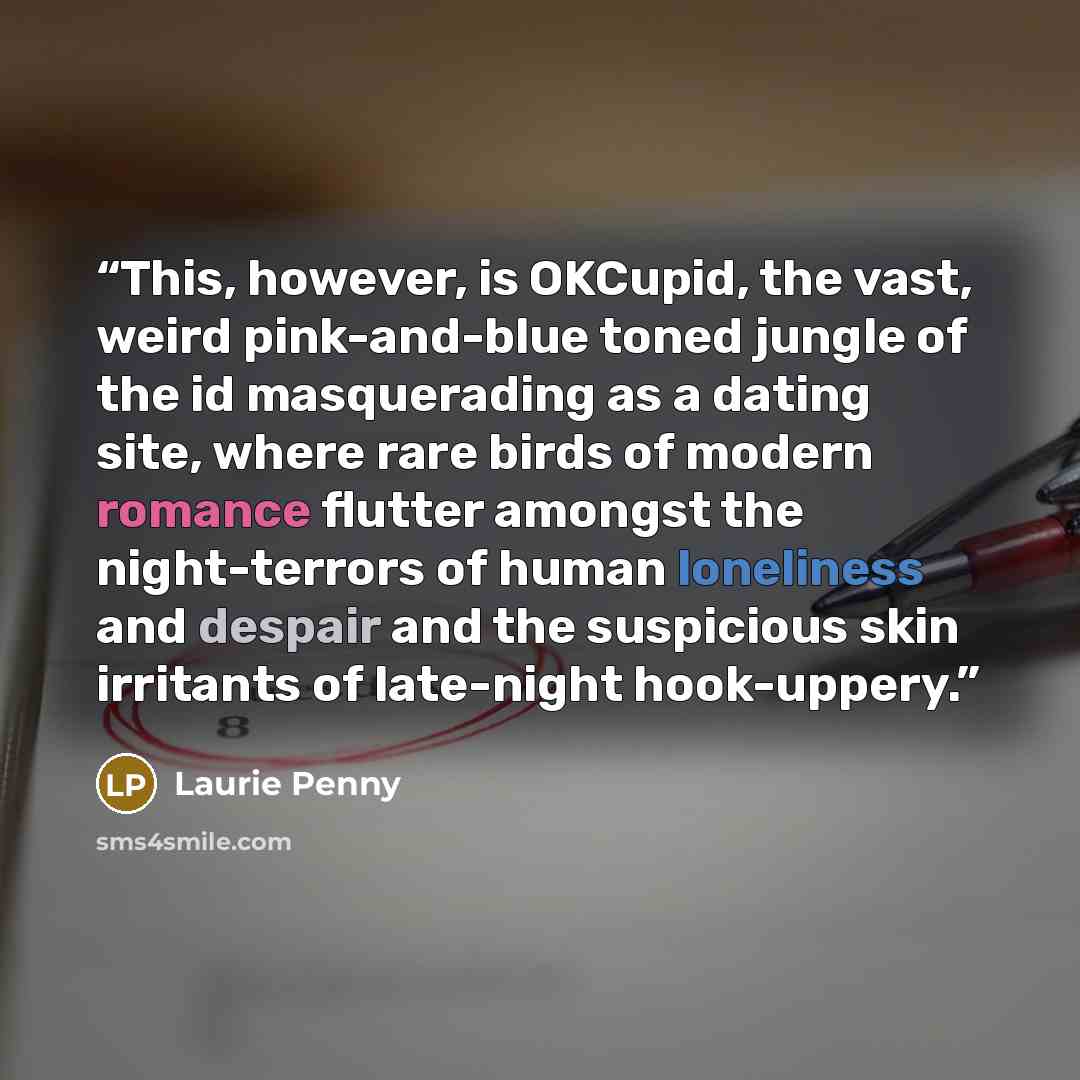 “This, however, is OKCupid, the vast, weird pink-and-blue toned jungle of the id masquerading as a dating site, where rare birds of modern romance flutter amongst the night-terrors of human loneliness and despair and the suspicious skin irritants of late-night hook-uppery.” quote by Laurie Penny