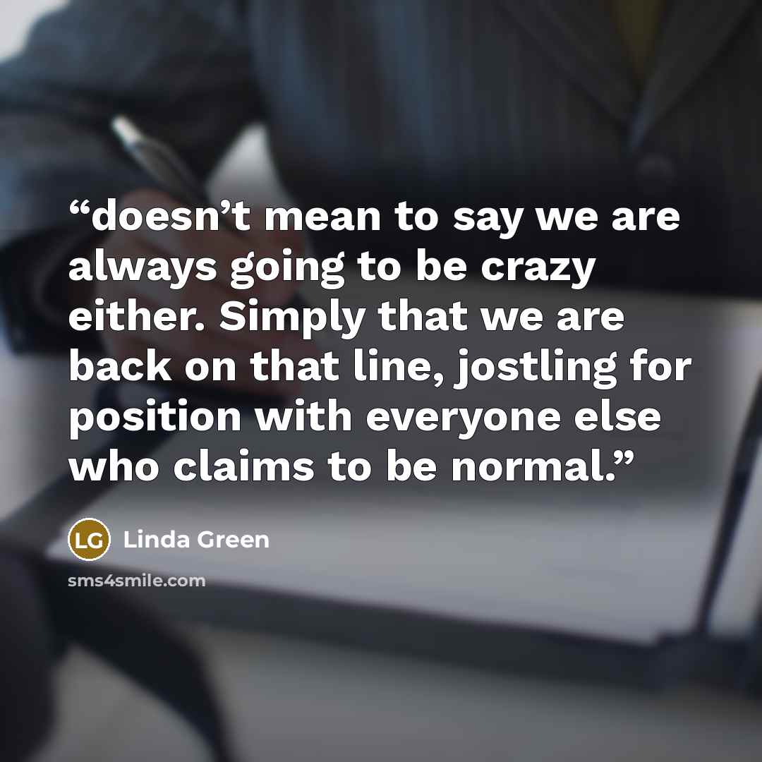 “doesn’t mean to say we are always going to be crazy either. Simply that we are back on that line, jostling for position with everyone else who claims to be normal.” quote by Linda Green