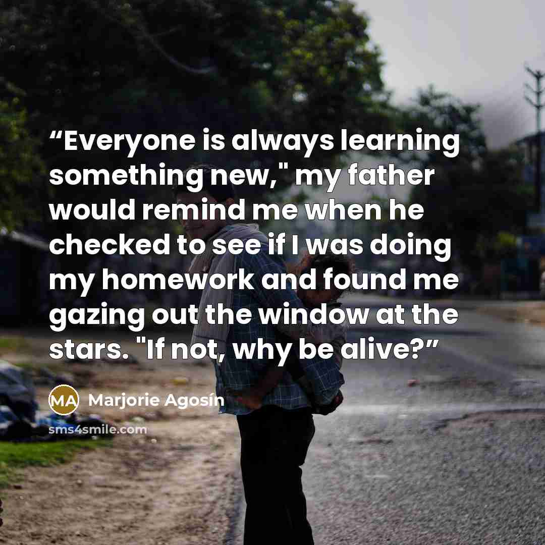 “Everyone is always learning something new," my father would remind me when he checked to see if I was doing my homework and found me gazing out the window at the stars. "If not, why be alive?” quote by Marjorie Agosín